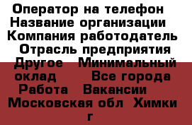 Оператор на телефон › Название организации ­ Компания-работодатель › Отрасль предприятия ­ Другое › Минимальный оклад ­ 1 - Все города Работа » Вакансии   . Московская обл.,Химки г.